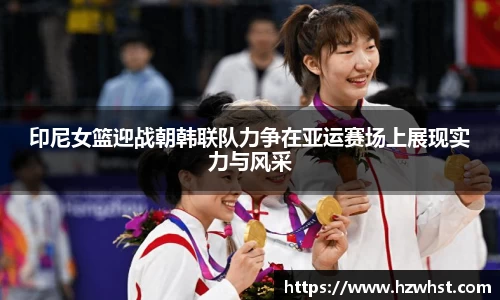 印尼女篮迎战朝韩联队力争在亚运赛场上展现实力与风采